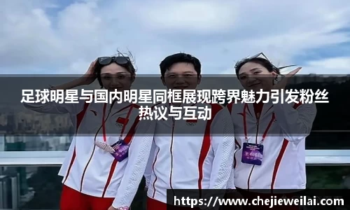 足球明星与国内明星同框展现跨界魅力引发粉丝热议与互动