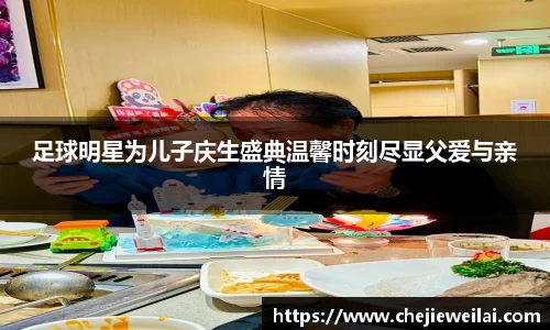 足球明星为儿子庆生盛典温馨时刻尽显父爱与亲情