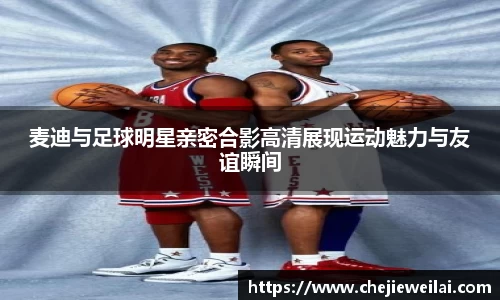 麦迪与足球明星亲密合影高清展现运动魅力与友谊瞬间